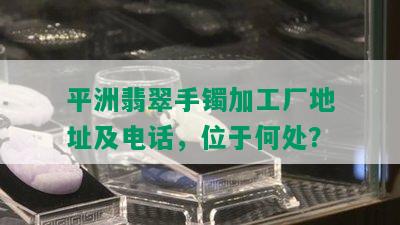 平洲翡翠手镯加工厂地址及电话，位于何处？