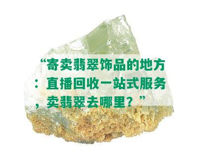 “寄卖翡翠饰品的地方：直播回收一站式服务，卖翡翠去哪里？”