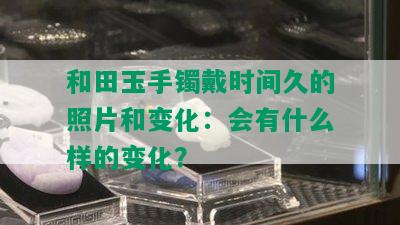 和田玉手镯戴时间久的照片和变化：会有什么样的变化？