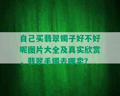 自己买翡翠镯子好不好呢图片大全及真实欣赏，翡翠手镯去哪卖？