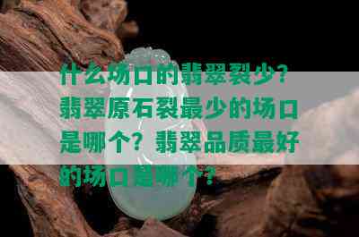 什么场口的翡翠裂少？翡翠原石裂最少的场口是哪个？翡翠品质更好的场口是哪个？