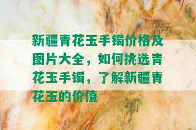 新疆青花玉手镯价格及图片大全，如何挑选青花玉手镯，了解新疆青花玉的价值