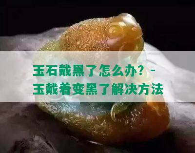 玉石戴黑了怎么办？-玉戴着变黑了解决方法