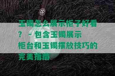 玉镯怎么展示柜子好看？ - 包含玉镯展示柜台和玉镯摆放技巧的完美指南