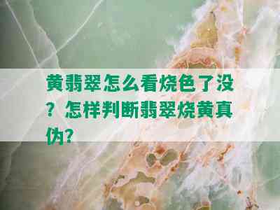 黄翡翠怎么看烧色了没？怎样判断翡翠烧黄真伪？