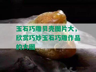 玉石巧雕贝壳图片大，欣赏巧妙玉石巧雕作品的大图