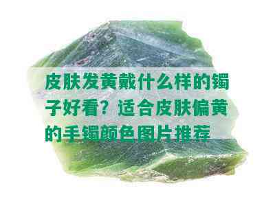 皮肤发黄戴什么样的镯子好看？适合皮肤偏黄的手镯颜色图片推荐