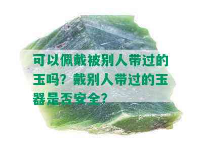 可以佩戴被别人带过的玉吗？戴别人带过的玉器是否安全？