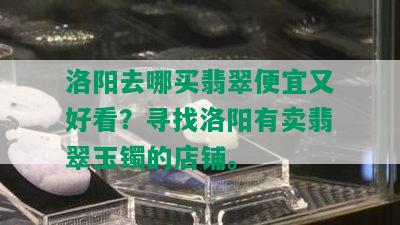 洛阳去哪买翡翠便宜又好看？寻找洛阳有卖翡翠玉镯的店铺。