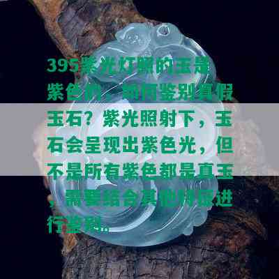 395紫光灯照的玉是紫色的，如何鉴别真假玉石？紫光照射下，玉石会呈现出紫色光，但不是所有紫色都是真玉，需要结合其他特征进行鉴别。