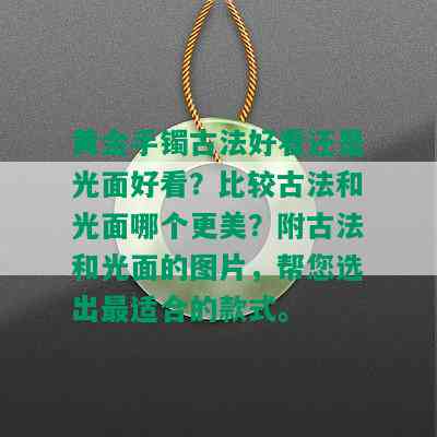 黄金手镯古法好看还是光面好看？比较古法和光面哪个更美？附古法和光面的图片，帮您选出最适合的款式。