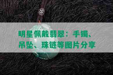 明星佩戴翡翠：手镯、吊坠、珠链等图片分享