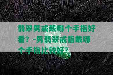 翡翠男戒戴哪个手指好看？-男翡翠戒指戴哪个手指比较好？