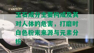 玉石成分主要构成及其对人体的危害，打磨时白色粉末来源与元素分析