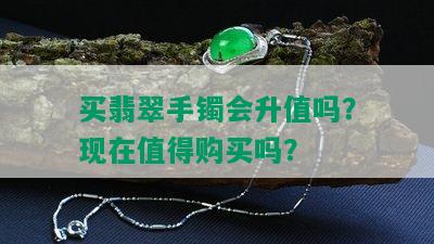 买翡翠手镯会升值吗？现在值得购买吗？