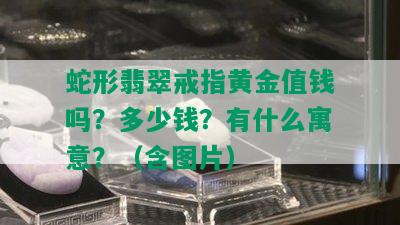 蛇形翡翠戒指黄金值钱吗？多少钱？有什么寓意？（含图片）