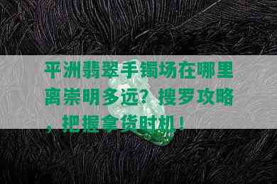 平洲翡翠手镯场在哪里离崇明多远？搜罗攻略，把握拿货时机！