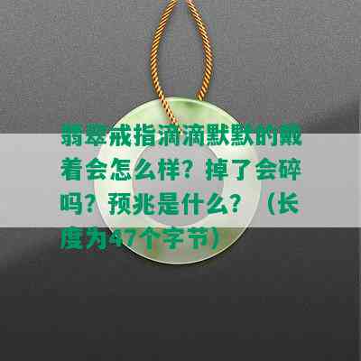 翡翠戒指滴滴默默的戴着会怎么样？掉了会碎吗？预兆是什么？（长度为47个字节）