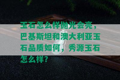 玉石怎么样抛光会亮，巴基斯坦和澳大利亚玉石品质如何，秀源玉石怎么样？