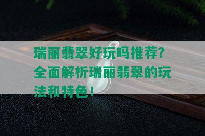 瑞丽翡翠好玩吗推荐？全面解析瑞丽翡翠的玩法和特色！