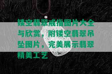 镂空翡翠戒指图片大全与欣赏，附镂空翡翠吊坠图片，完美展示翡翠精美工艺