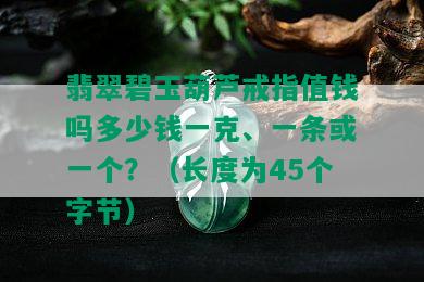 翡翠碧玉葫芦戒指值钱吗多少钱一克、一条或一个？（长度为45个字节）