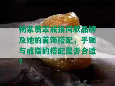 杨紫翡翠戒指同款品牌及她的首饰搭配，手镯与戒指的搭配是否合适？