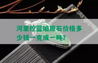 河里挖蓝珀原石价格多少钱一克或一吨？