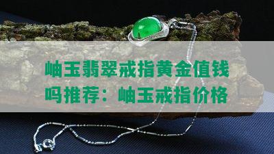 岫玉翡翠戒指黄金值钱吗推荐：岫玉戒指价格