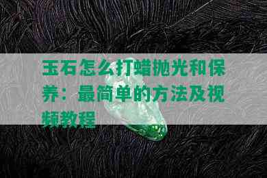 玉石怎么打蜡抛光和保养：最简单的方法及视频教程