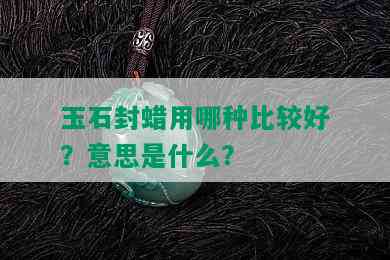 玉石封蜡用哪种比较好？意思是什么？