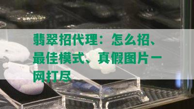 翡翠招代理：怎么招、更佳模式、真假图片一网打尽