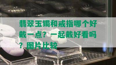 翡翠玉镯和戒指哪个好戴一点？一起戴好看吗？图片比较 