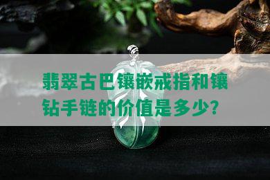 翡翠古巴镶嵌戒指和镶钻手链的价值是多少？