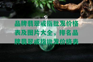 品牌翡翠戒指批发价格表及图片大全，排名品牌翡翠戒指批发价格表