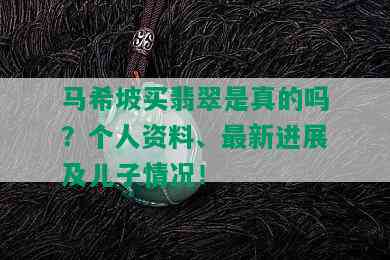 马希坡买翡翠是真的吗？个人资料、最新进展及儿子情况！