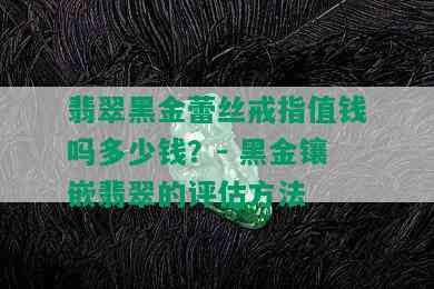 翡翠黑金蕾丝戒指值钱吗多少钱？- 黑金镶嵌翡翠的评估方法