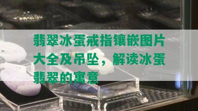 翡翠冰蛋戒指镶嵌图片大全及吊坠，解读冰蛋翡翠的寓意