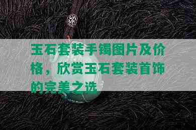 玉石套装手镯图片及价格，欣赏玉石套装首饰的完美之选