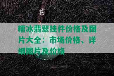 糯冰翡翠挂件价格及图片大全：市场价格、详细图片及价格