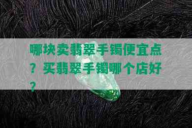 哪块卖翡翠手镯便宜点？买翡翠手镯哪个店好？