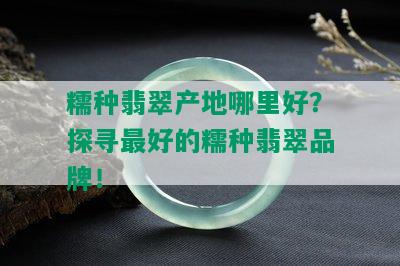 糯种翡翠产地哪里好？探寻更好的糯种翡翠品牌！