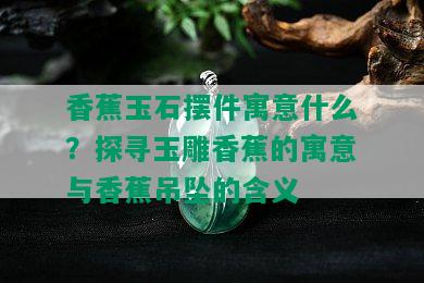 香蕉玉石摆件寓意什么？探寻玉雕香蕉的寓意与香蕉吊坠的含义