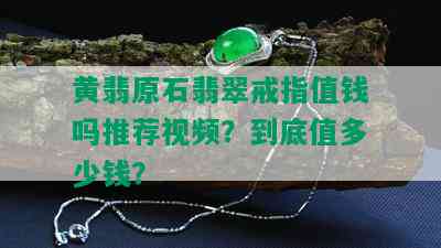 黄翡原石翡翠戒指值钱吗推荐视频？到底值多少钱？