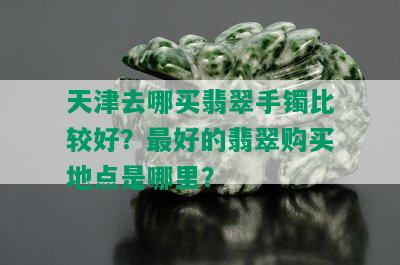 天津去哪买翡翠手镯比较好？更好的翡翠购买地点是哪里？