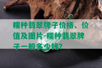 糯种翡翠牌子价格、价值及图片-糯种翡翠牌子一般多少钱？