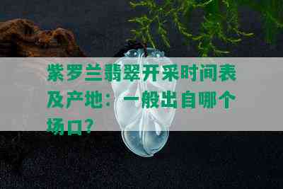 紫罗兰翡翠开采时间表及产地：一般出自哪个场口？