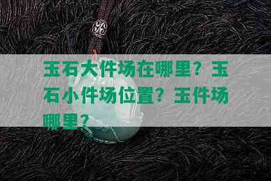 玉石大件场在哪里？玉石小件场位置？玉件场哪里？