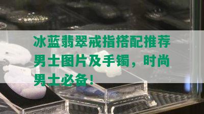 冰蓝翡翠戒指搭配推荐男士图片及手镯，时尚男士必备！