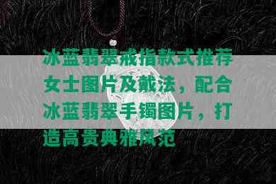 冰蓝翡翠戒指款式推荐女士图片及戴法，配合冰蓝翡翠手镯图片，打造高贵典雅风范